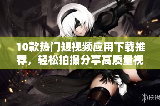 10款热门短视频应用下载推荐，轻松拍摄分享高质量视频