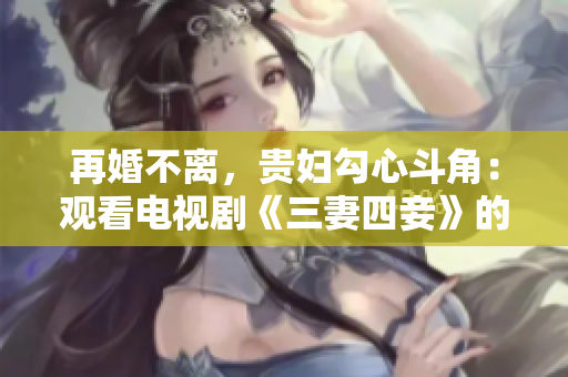 再婚不离，贵妇勾心斗角：观看电视剧《三妻四妾》的完整版高清