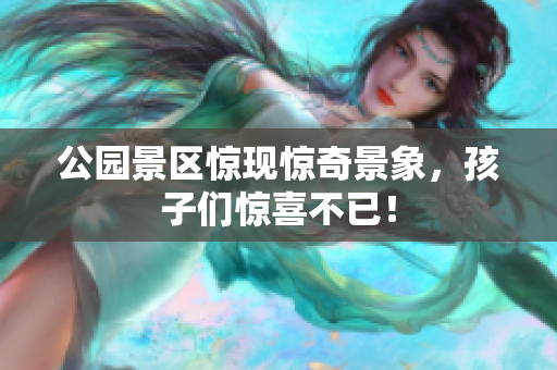 公园景区惊现惊奇景象，孩子们惊喜不已！