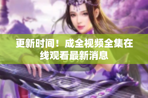 更新时间！成全视频全集在线观看最新消息