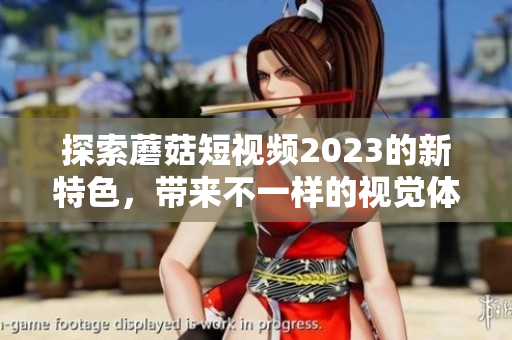 探索蘑菇短视频2023的新特色，带来不一样的视觉体验