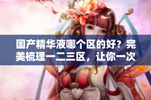 国产精华液哪个区的好？完美梳理一二三区，让你一次了解！