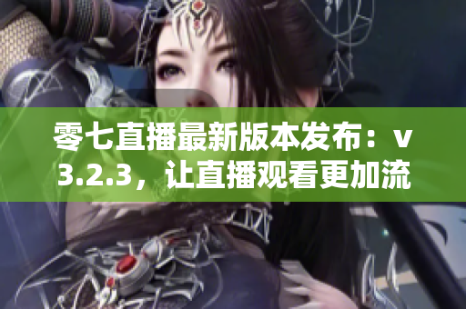 零七直播最新版本发布：v3.2.3，让直播观看更加流畅！