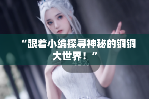 “跟着小编探寻神秘的铜铜大世界！”