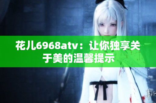 花儿6968atv：让你独享关于美的温馨提示