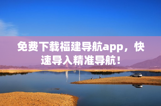 免费下载福建导航app，快速导入精准导航！