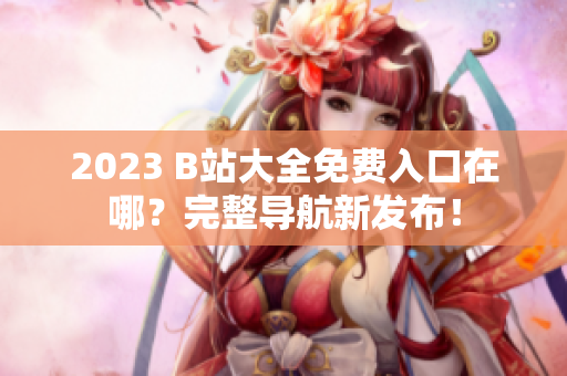 2023 B站大全免费入口在哪？完整导航新发布！