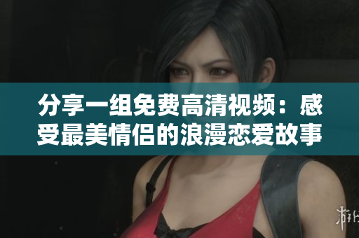分享一组免费高清视频：感受最美情侣的浪漫恋爱故事！