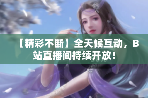 【精彩不断】全天候互动，B站直播间持续开放！