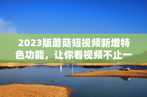 2023版蘑菇短视频新增特色功能，让你看视频不止一种体验