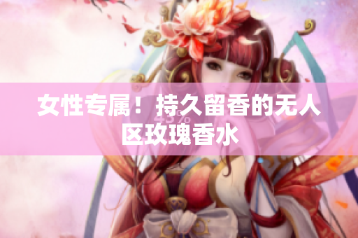 女性专属！持久留香的无人区玫瑰香水