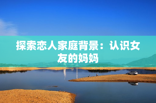 探索恋人家庭背景：认识女友的妈妈