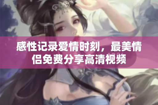 感性记录爱情时刻，最美情侣免费分享高清视频
