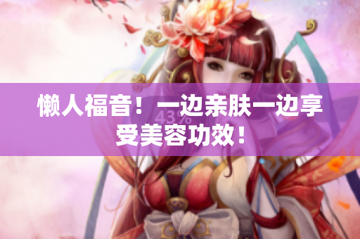 懒人福音！一边亲肤一边享受美容功效！