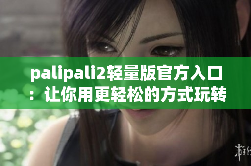 palipali2轻量版官方入口：让你用更轻松的方式玩转p站