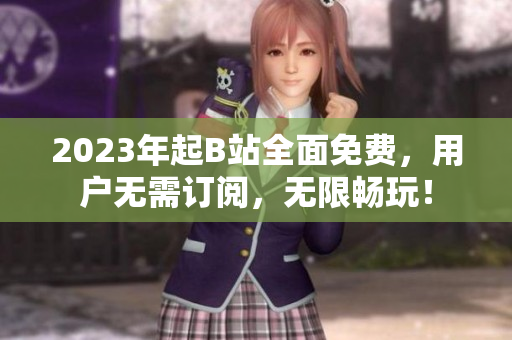 2023年起B站全面免费，用户无需订阅，无限畅玩！