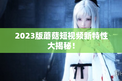 2023版蘑菇短视频新特性大揭秘！