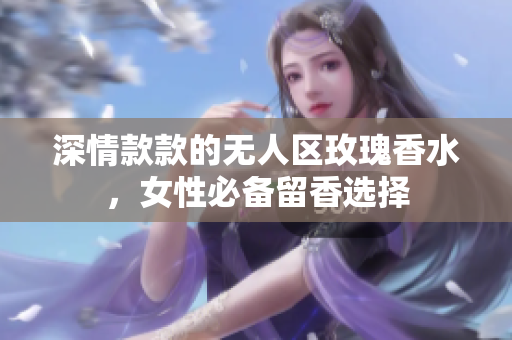 深情款款的无人区玫瑰香水，女性必备留香选择