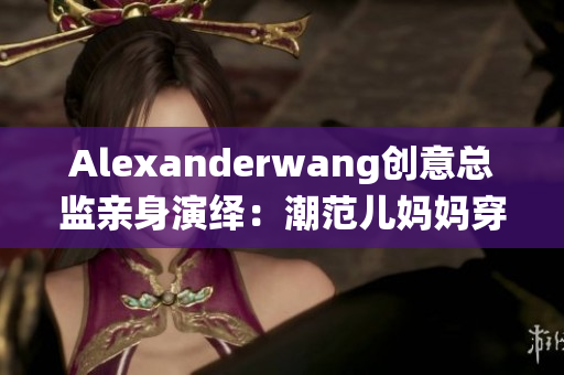 Alexanderwang创意总监亲身演绎：潮范儿妈妈穿搭指南
