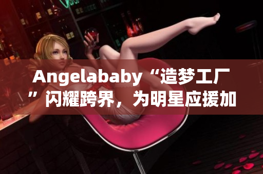 Angelababy“造梦工厂”闪耀跨界，为明星应援加持