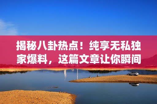 揭秘八卦热点！纯享无私独家爆料，这篇文章让你瞬间get到最新黑料！
