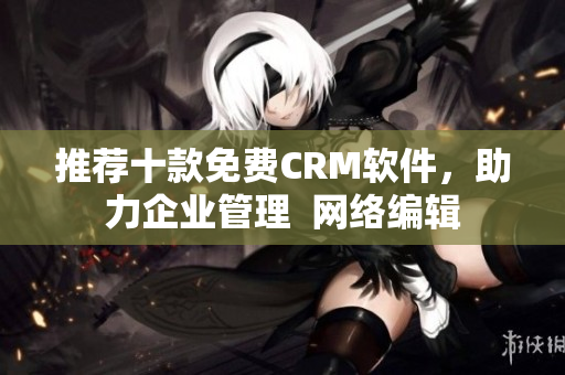 推荐十款免费CRM软件，助力企业管理  网络编辑