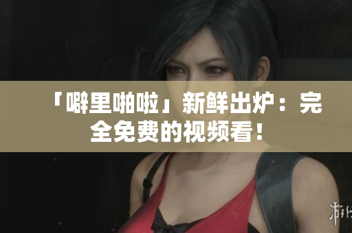 「噼里啪啦」新鲜出炉：完全免费的视频看！