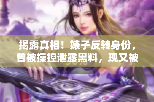 揭露真相！婊子反转身份，曾被操控泄露黑料，现又被无情放弃！