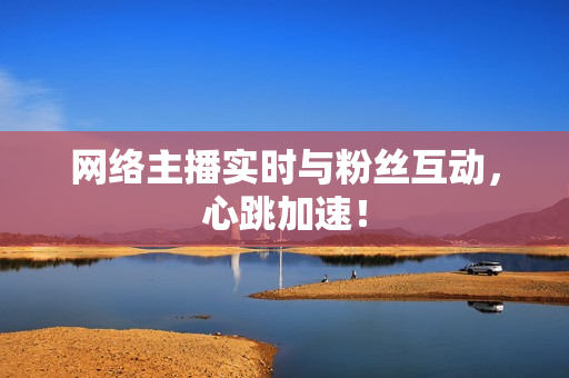 网络主播实时与粉丝互动，心跳加速！