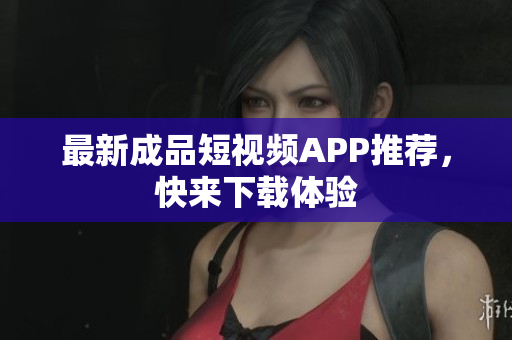 最新成品短视频APP推荐，快来下载体验