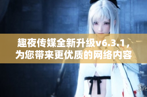 趣夜传媒全新升级v6.3.1，为您带来更优质的网络内容！