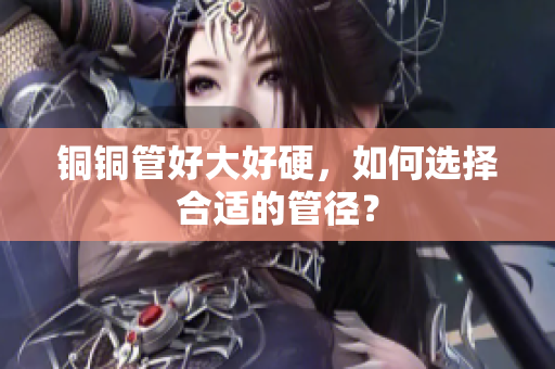 铜铜管好大好硬，如何选择合适的管径？