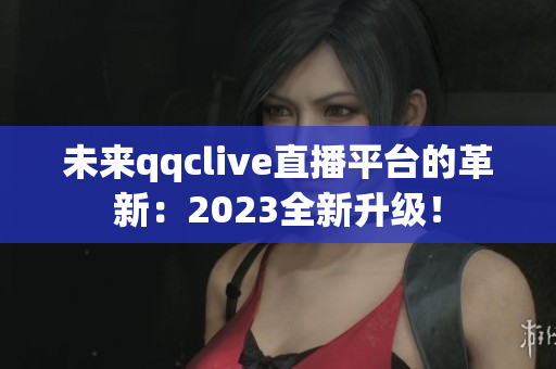 未来qqclive直播平台的革新：2023全新升级！