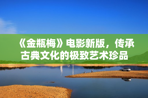 《金瓶梅》电影新版，传承古典文化的极致艺术珍品