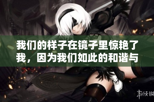 我们的样子在镜子里惊艳了我，因为我们如此的和谐与完美。