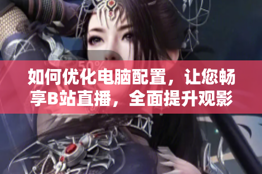 如何优化电脑配置，让您畅享B站直播，全面提升观影体验！