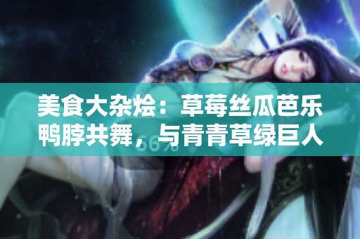 美食大杂烩：草莓丝瓜芭乐鸭脖共舞，与青青草绿巨人搭配味蕾盛宴