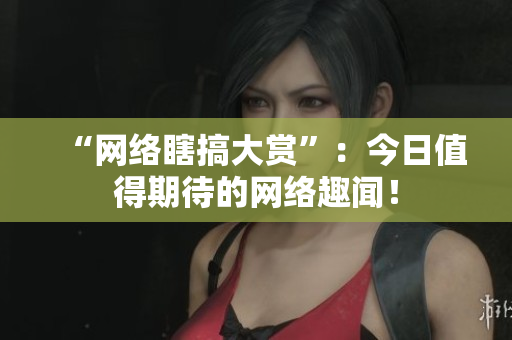 “网络瞎搞大赏”：今日值得期待的网络趣闻！