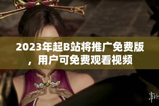 2023年起B站将推广免费版，用户可免费观看视频