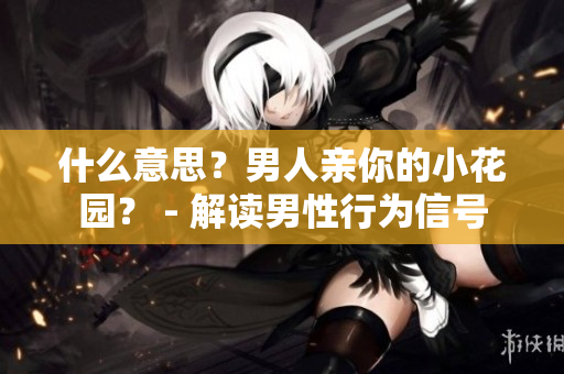 什么意思？男人亲你的小花园？ - 解读男性行为信号