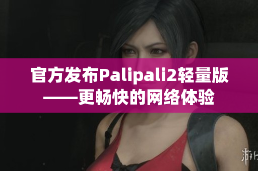 官方发布Palipali2轻量版——更畅快的网络体验