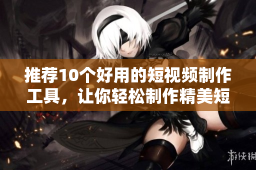 推荐10个好用的短视频制作工具，让你轻松制作精美短视频