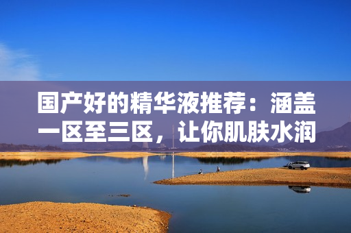 国产好的精华液推荐：涵盖一区至三区，让你肌肤水润年轻