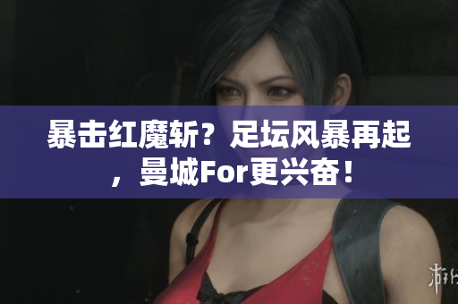 暴击红魔斩？足坛风暴再起，曼城For更兴奋！