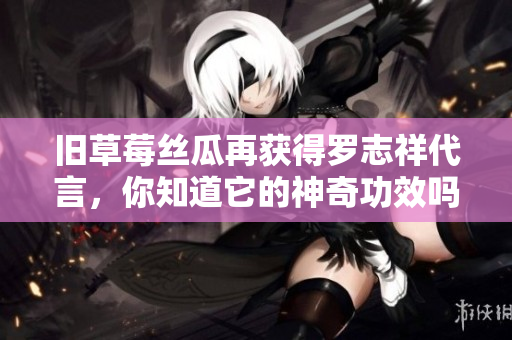 旧草莓丝瓜再获得罗志祥代言，你知道它的神奇功效吗？
