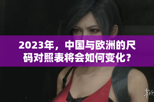 2023年，中国与欧洲的尺码对照表将会如何变化？
