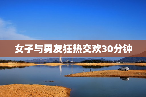 女子与男友狂热交欢30分钟