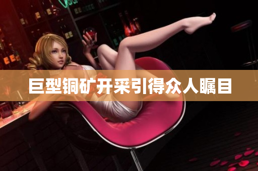 巨型铜矿开采引得众人瞩目