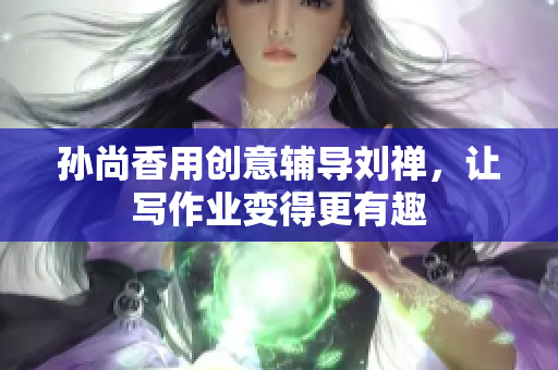 孙尚香用创意辅导刘禅，让写作业变得更有趣