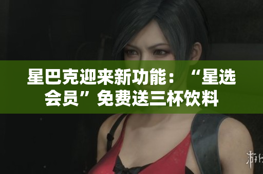 星巴克迎来新功能：“星选会员”免费送三杯饮料